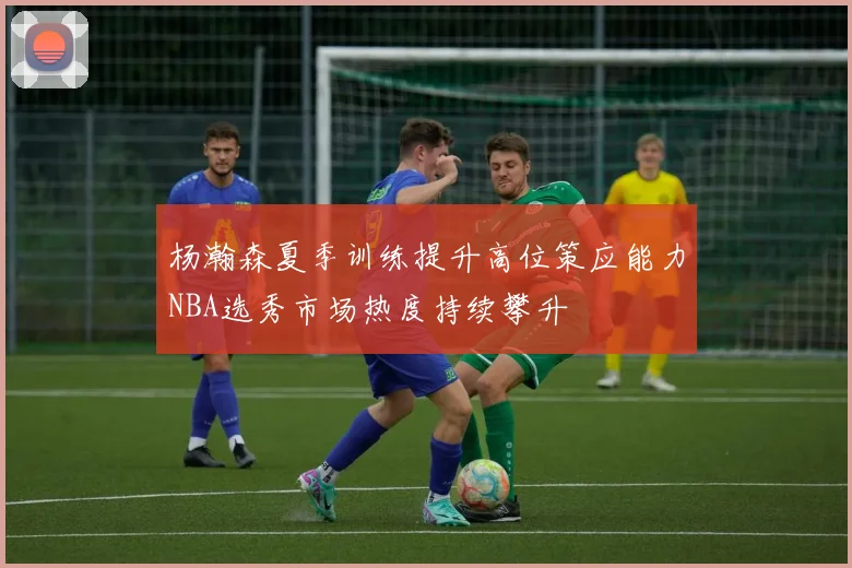 杨瀚森夏季训练提升高位策应能力NBA选秀市场热度持续攀升