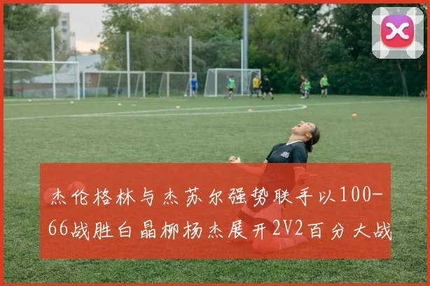 杰伦格林与杰苏尔强势联手以100-66战胜白晶柳杨杰展开2V2百分大战