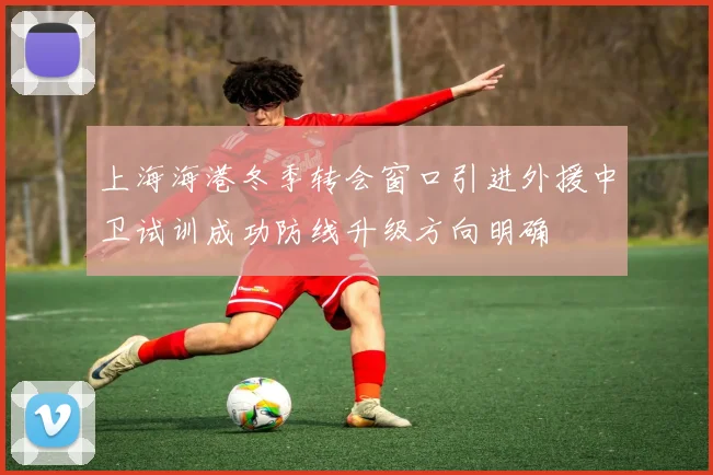 上海海港冬季转会窗口引进外援中卫试训成功防线升级方向明确