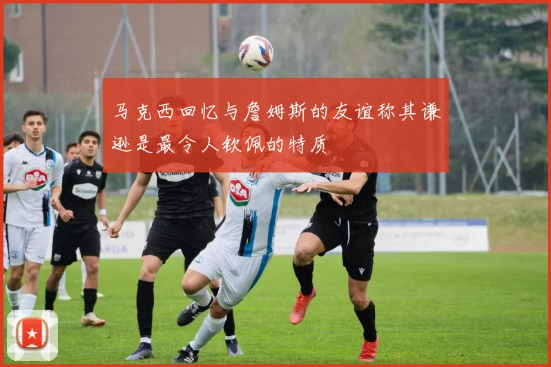马克西回忆与詹姆斯的友谊称其谦逊是最令人钦佩的特质