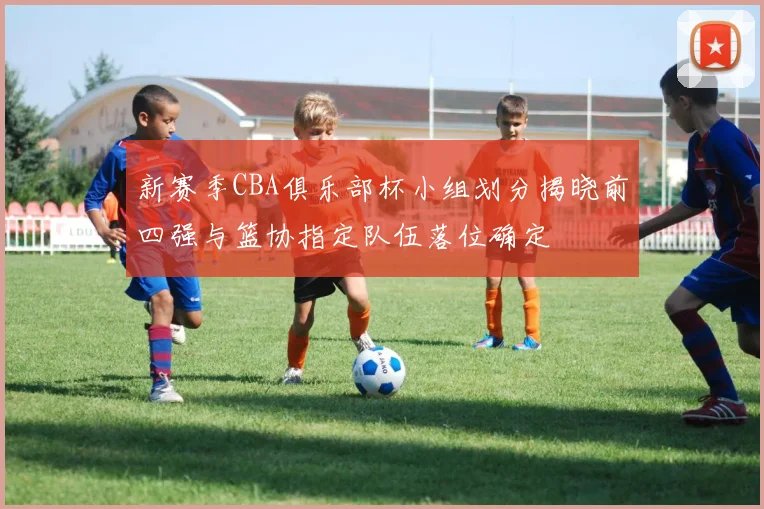 新赛季CBA俱乐部杯小组划分揭晓前四强与篮协指定队伍落位确定