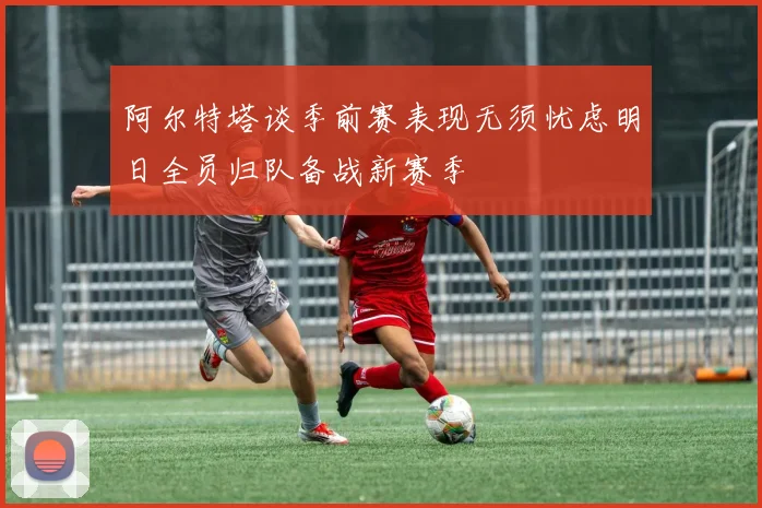 阿尔特塔谈季前赛表现无须忧虑明日全员归队备战新赛季