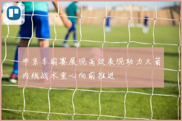 申京季前赛展现高效表现助力火箭内线战术重心向前推进